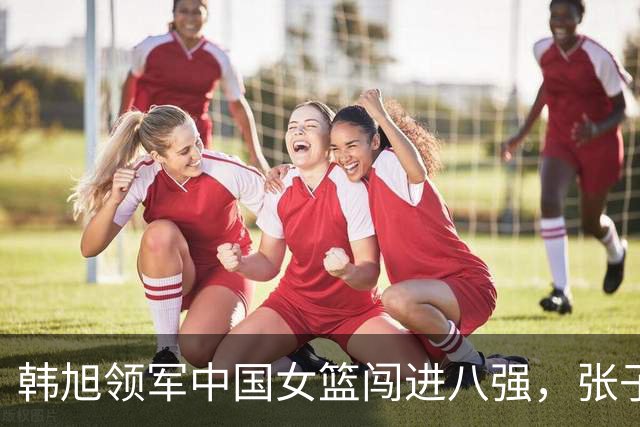 韩旭领军中国女篮闯进八强，张子宇仍需完善适应